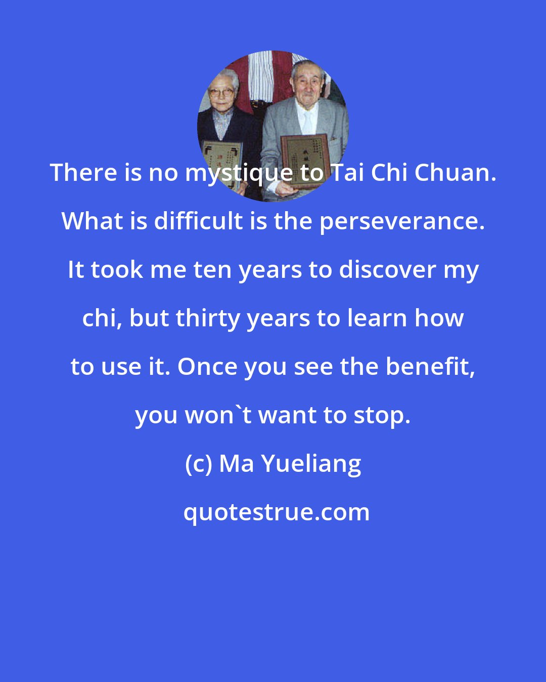 Ma Yueliang: There is no mystique to Tai Chi Chuan. What is difficult is the perseverance. It took me ten years to discover my chi, but thirty years to learn how to use it. Once you see the benefit, you won't want to stop.