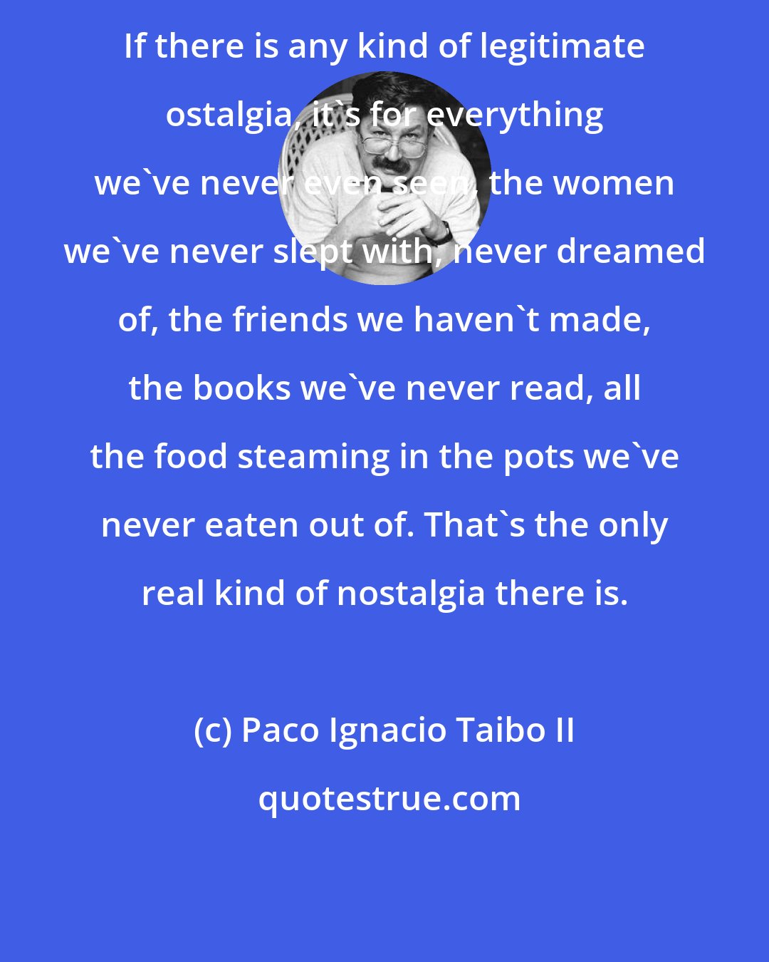 Paco Ignacio Taibo II: If there is any kind of legitimate ostalgia, it's for everything we've never even seen, the women we've never slept with, never dreamed of, the friends we haven't made, the books we've never read, all the food steaming in the pots we've never eaten out of. That's the only real kind of nostalgia there is.