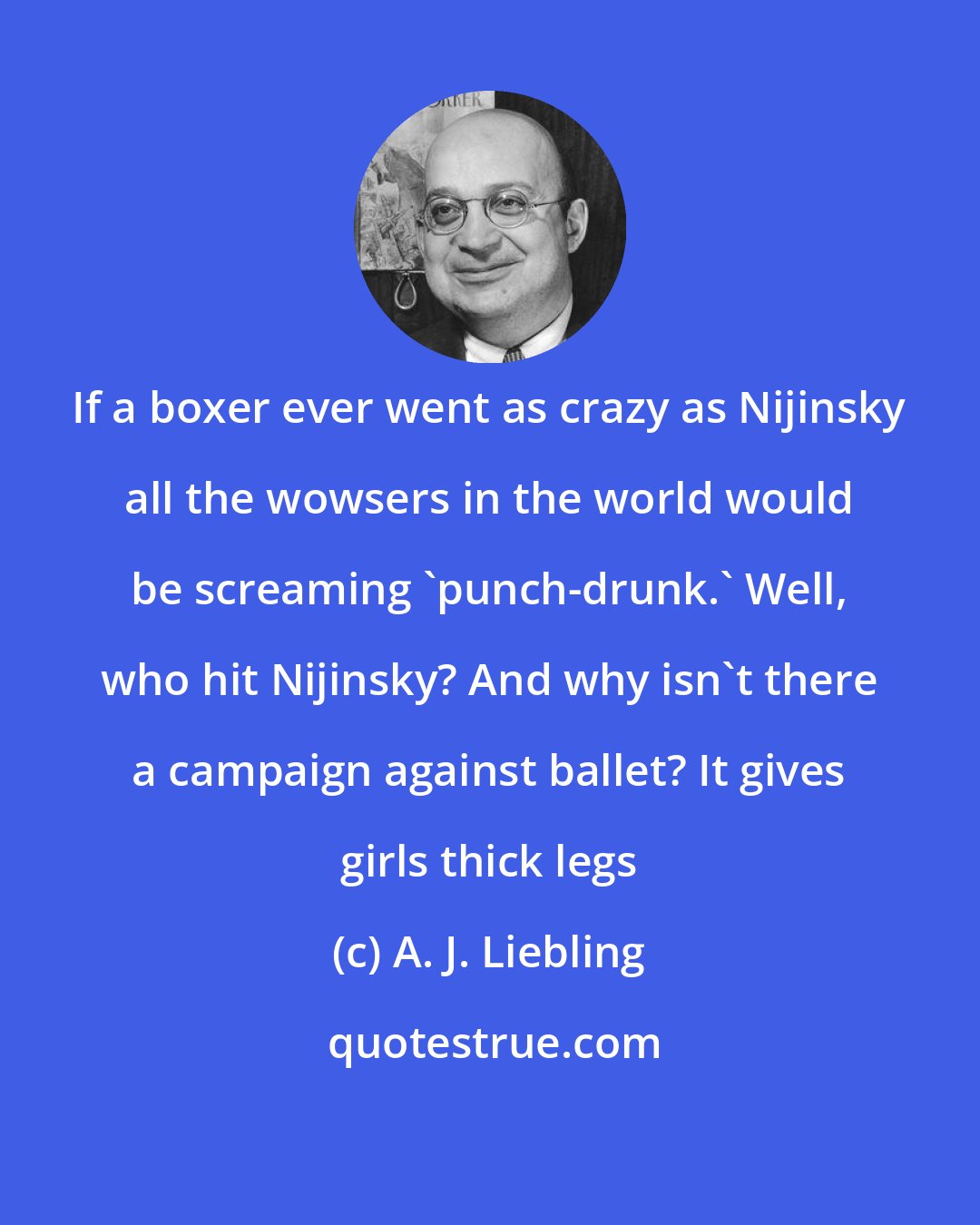A. J. Liebling: If a boxer ever went as crazy as Nijinsky all the wowsers in the world would be screaming 'punch-drunk.' Well, who hit Nijinsky? And why isn't there a campaign against ballet? It gives girls thick legs