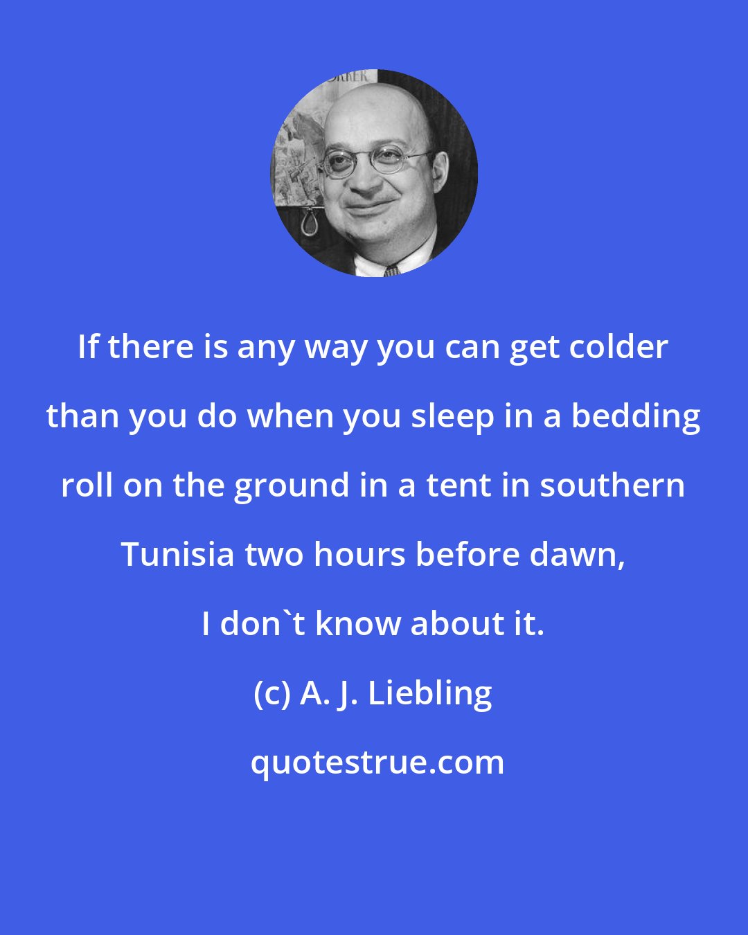 A. J. Liebling: If there is any way you can get colder than you do when you sleep in a bedding roll on the ground in a tent in southern Tunisia two hours before dawn, I don't know about it.