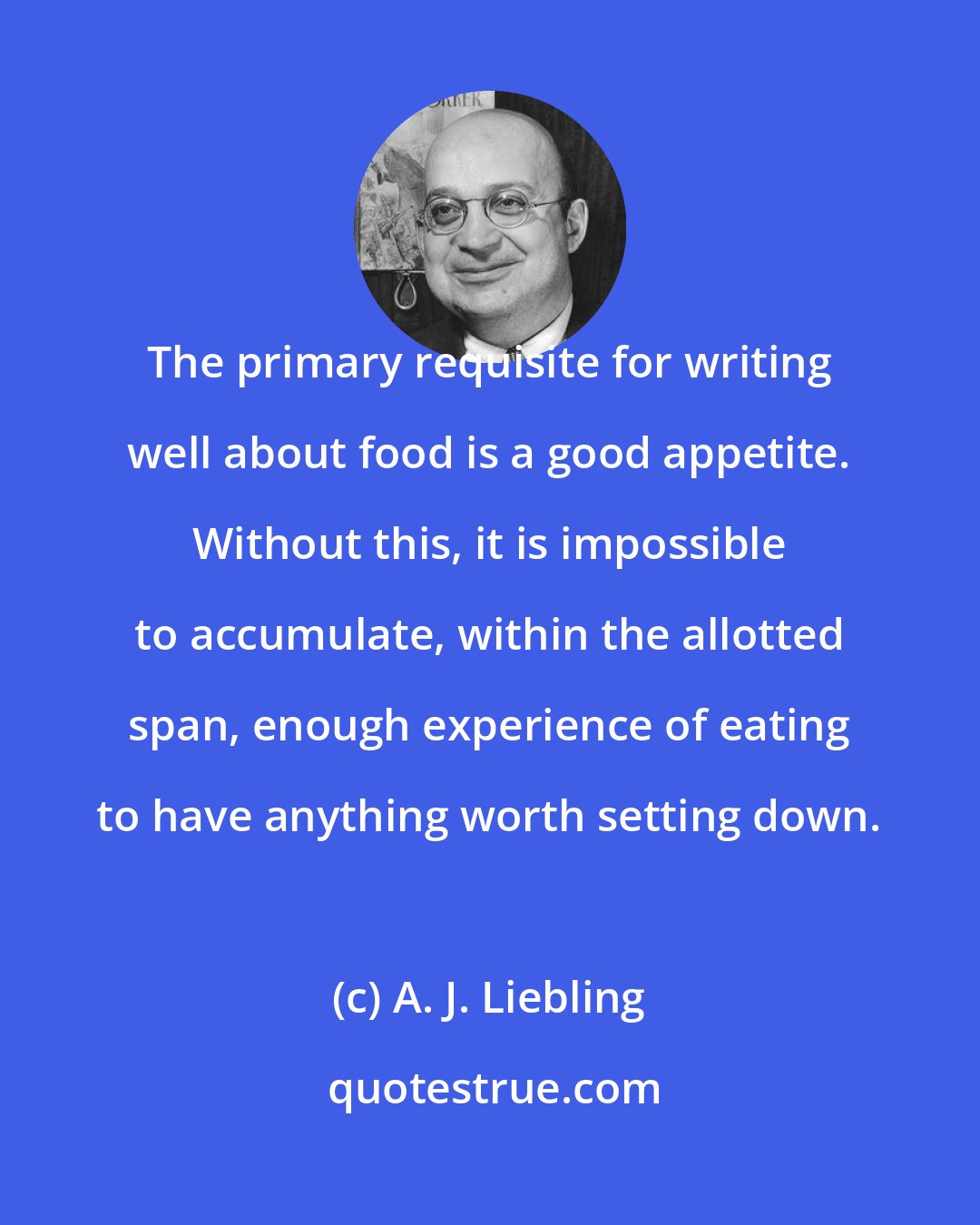 A. J. Liebling: The primary requisite for writing well about food is a good appetite. Without this, it is impossible to accumulate, within the allotted span, enough experience of eating to have anything worth setting down.