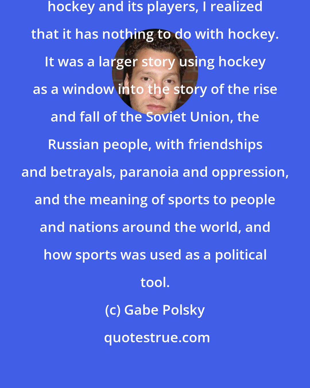 Gabe Polsky: When I looked into the story of Soviet hockey and its players, I realized that it has nothing to do with hockey. It was a larger story using hockey as a window into the story of the rise and fall of the Soviet Union, the Russian people, with friendships and betrayals, paranoia and oppression, and the meaning of sports to people and nations around the world, and how sports was used as a political tool.