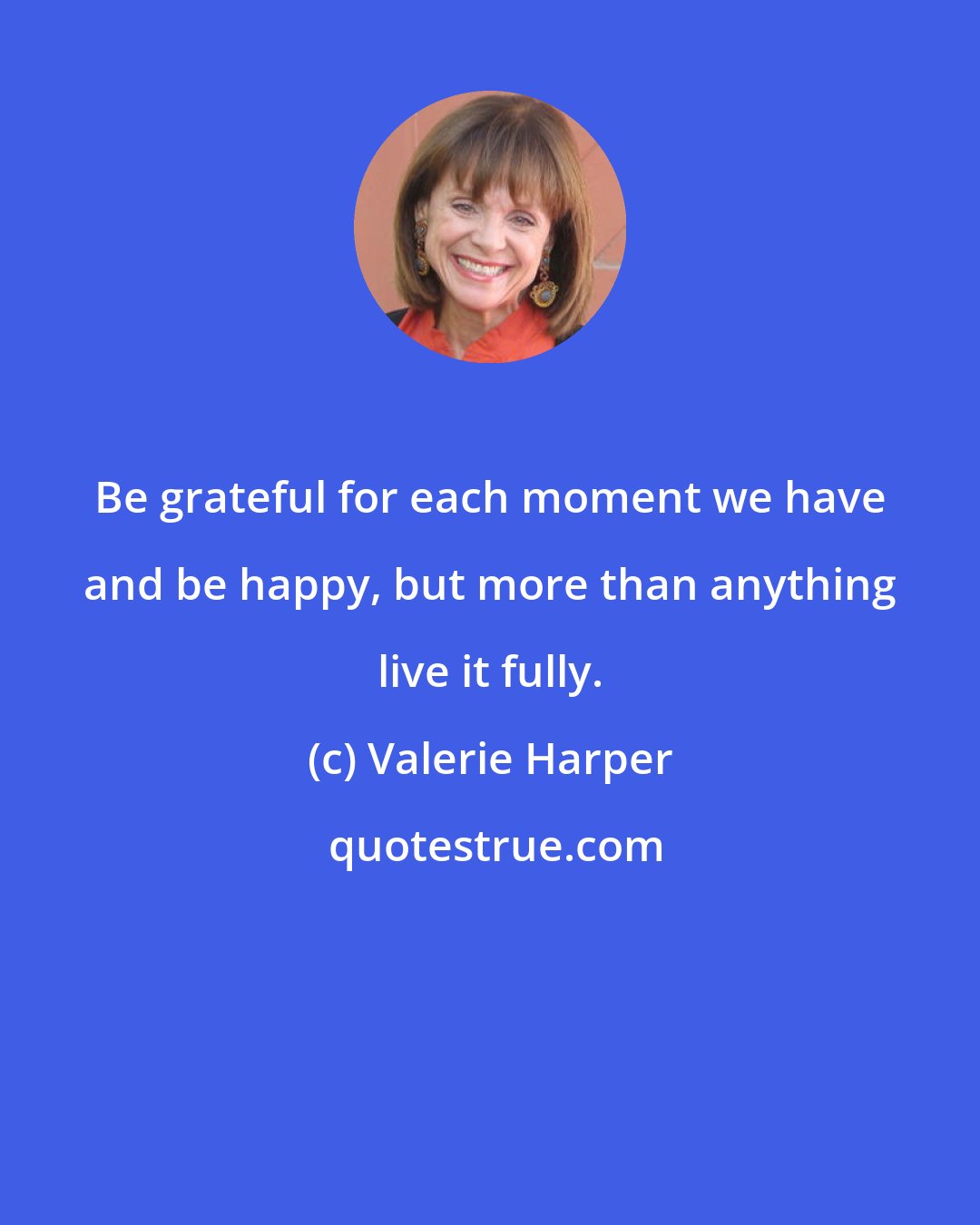 Valerie Harper: Be grateful for each moment we have and be happy, but more than anything live it fully.