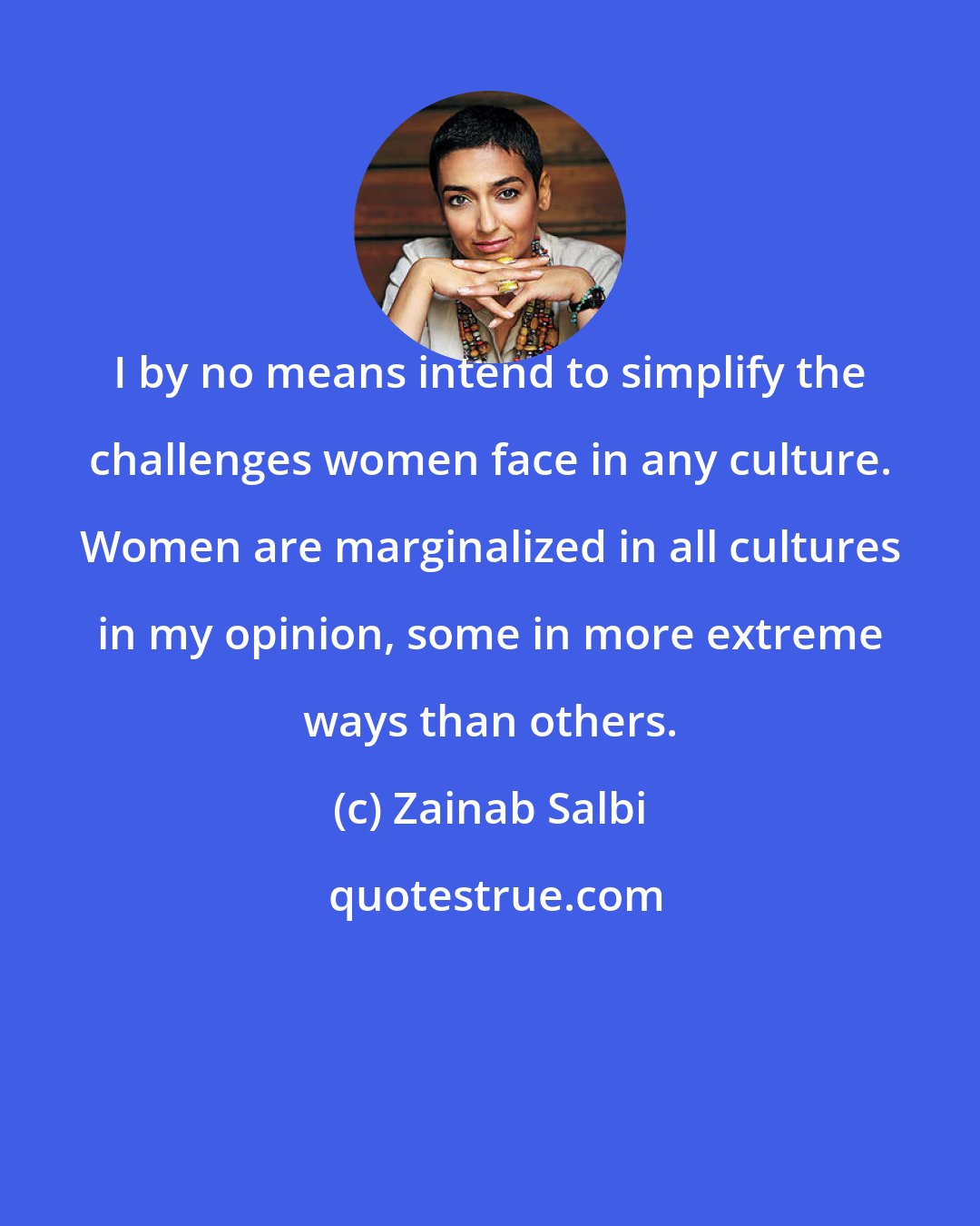 Zainab Salbi: I by no means intend to simplify the challenges women face in any culture. Women are marginalized in all cultures in my opinion, some in more extreme ways than others.