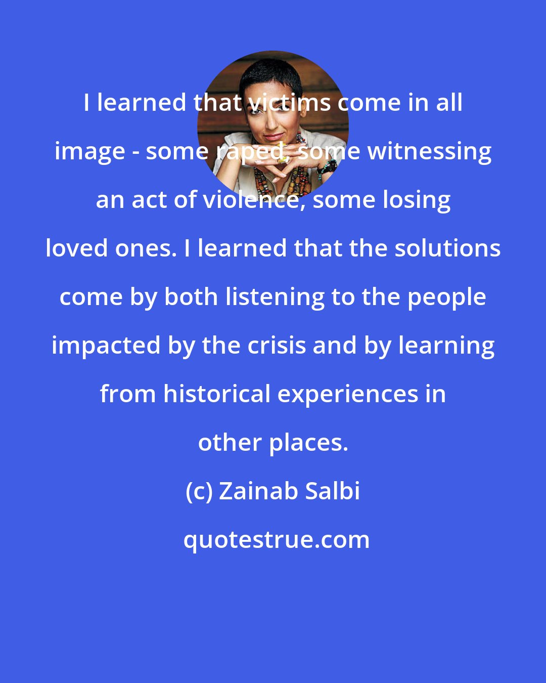 Zainab Salbi: I learned that victims come in all image - some raped, some witnessing an act of violence, some losing loved ones. I learned that the solutions come by both listening to the people impacted by the crisis and by learning from historical experiences in other places.