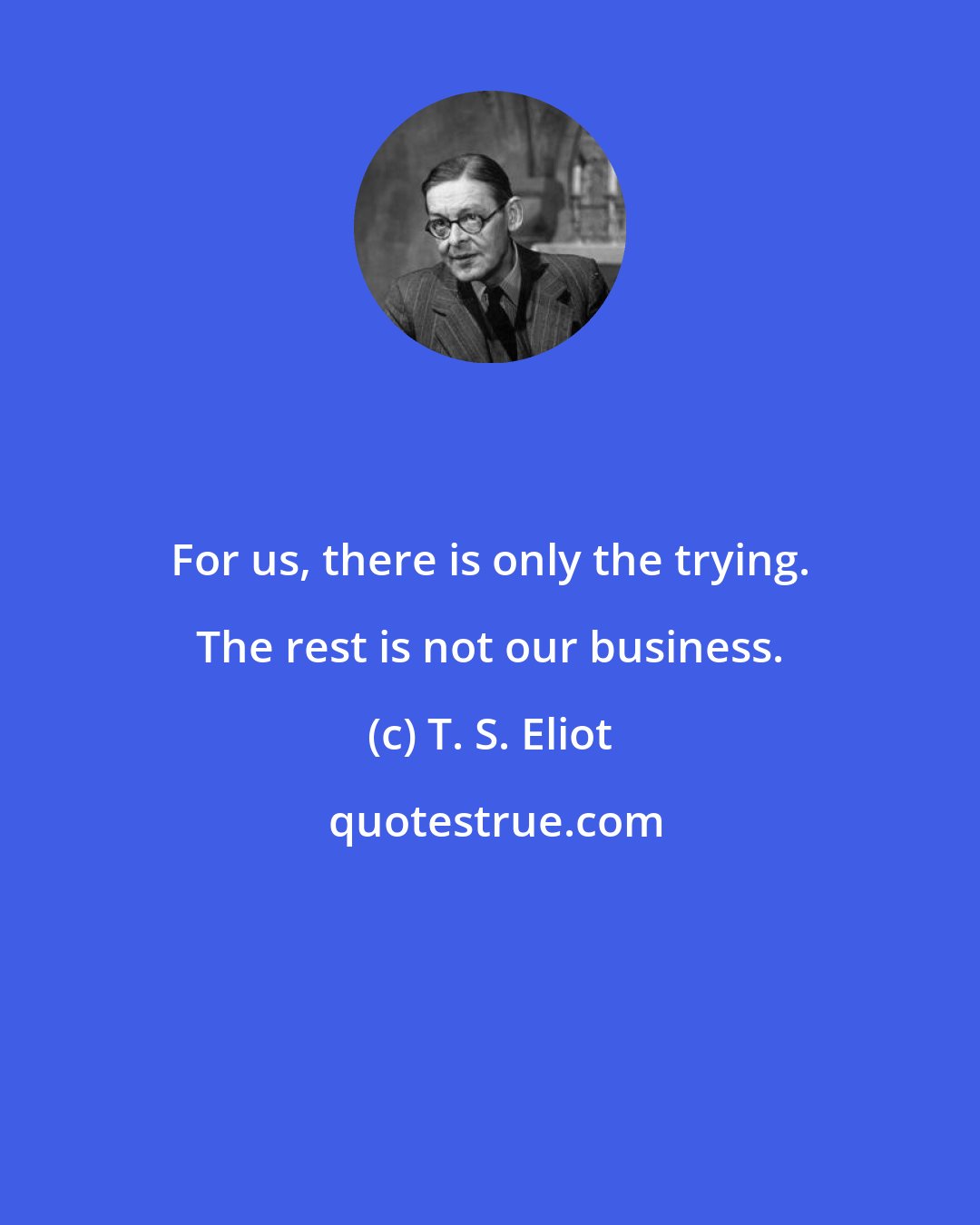 T. S. Eliot: For us, there is only the trying. The rest is not our business.