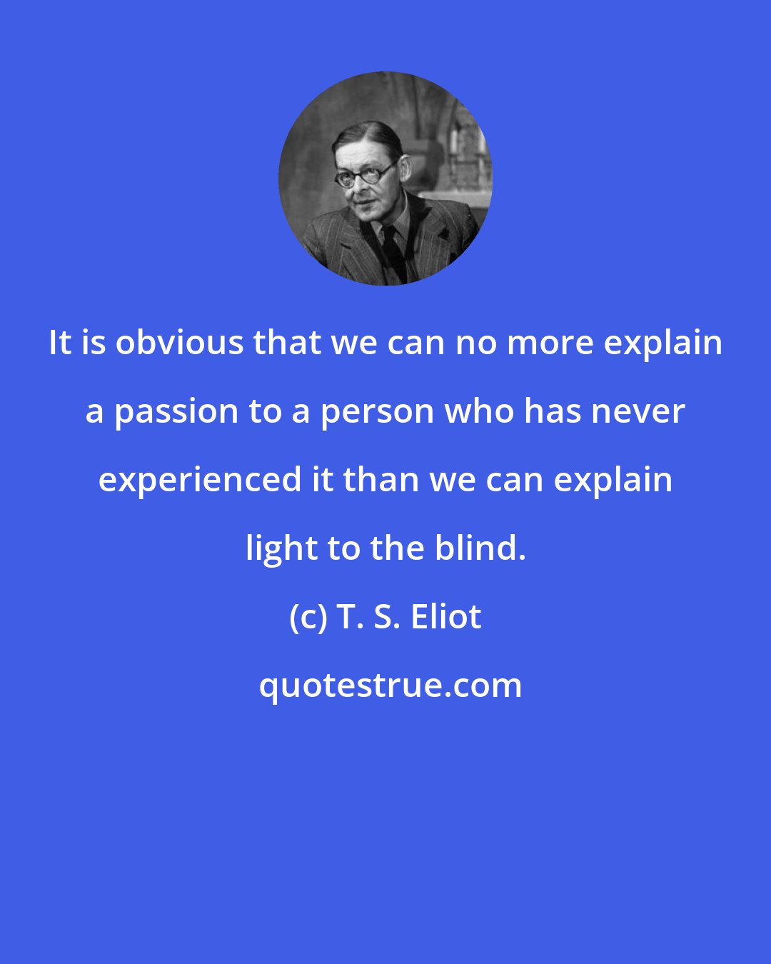 T. S. Eliot: It is obvious that we can no more explain a passion to a person who has never experienced it than we can explain light to the blind.