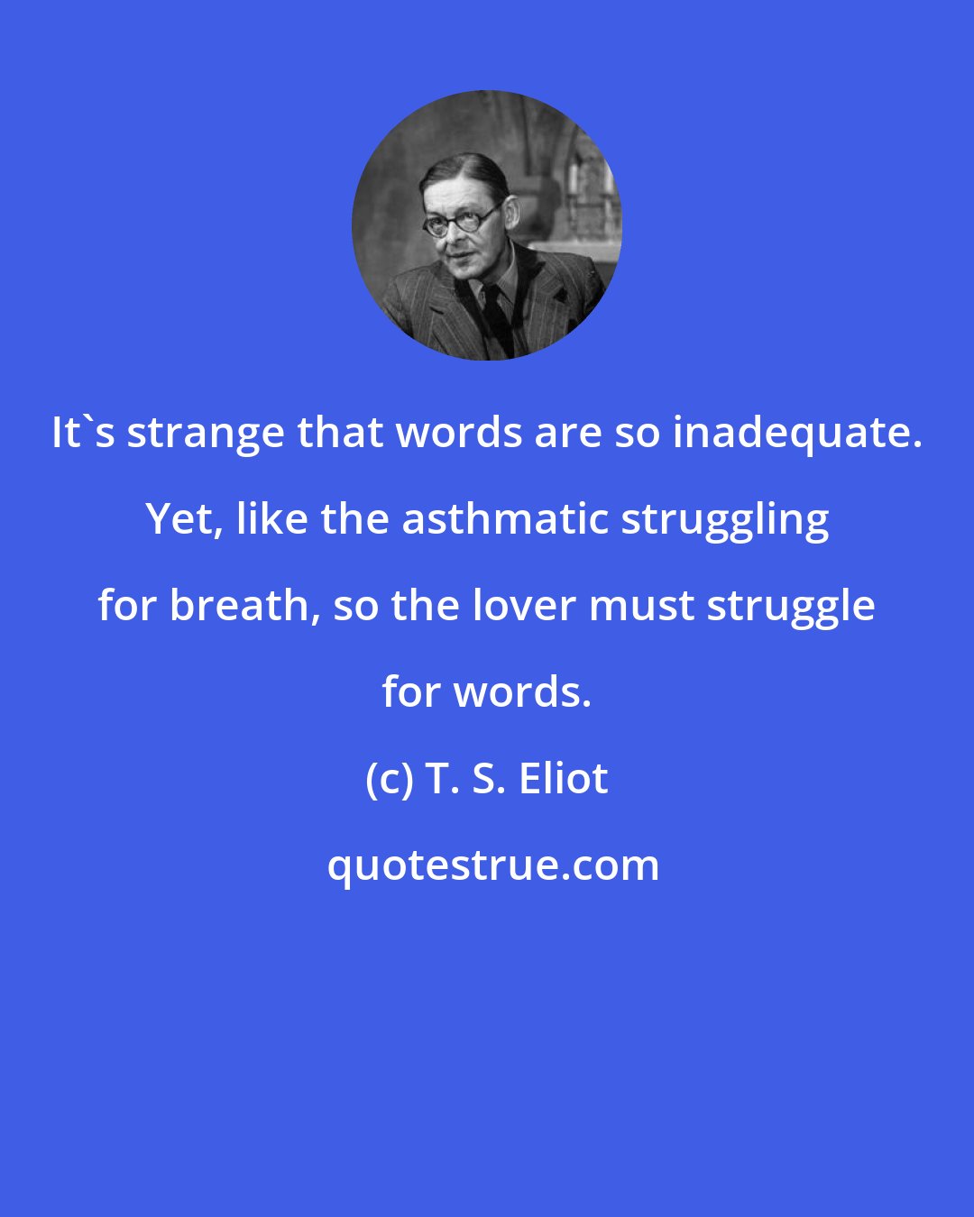 T. S. Eliot: It's strange that words are so inadequate. Yet, like the asthmatic struggling for breath, so the lover must struggle for words.