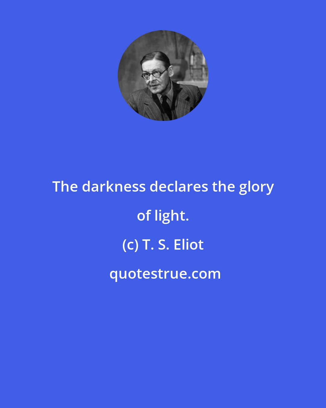 T. S. Eliot: The darkness declares the glory of light.