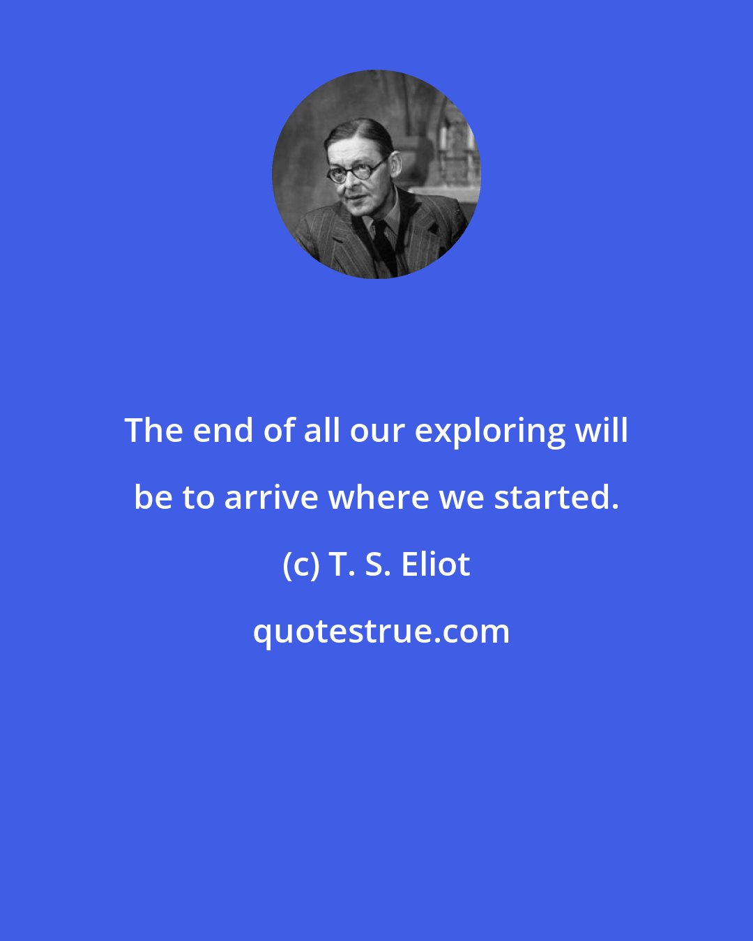 T. S. Eliot: The end of all our exploring will be to arrive where we started.