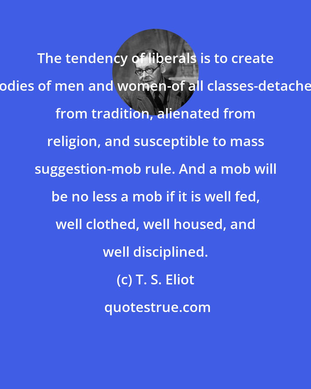 T. S. Eliot: The tendency of liberals is to create bodies of men and women-of all classes-detached from tradition, alienated from religion, and susceptible to mass suggestion-mob rule. And a mob will be no less a mob if it is well fed, well clothed, well housed, and well disciplined.