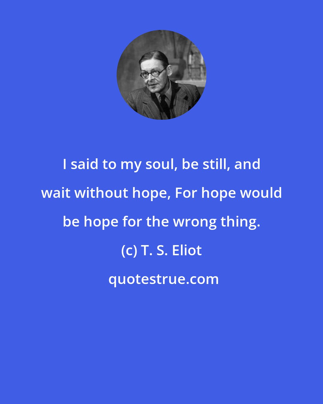 T. S. Eliot: I said to my soul, be still, and wait without hope, For hope would be hope for the wrong thing.