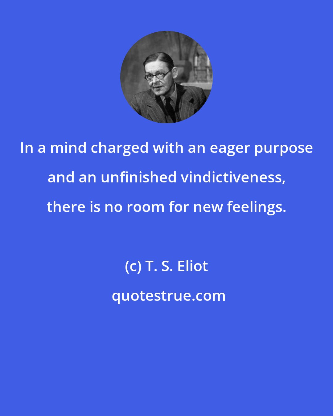 T. S. Eliot: In a mind charged with an eager purpose and an unfinished vindictiveness, there is no room for new feelings.