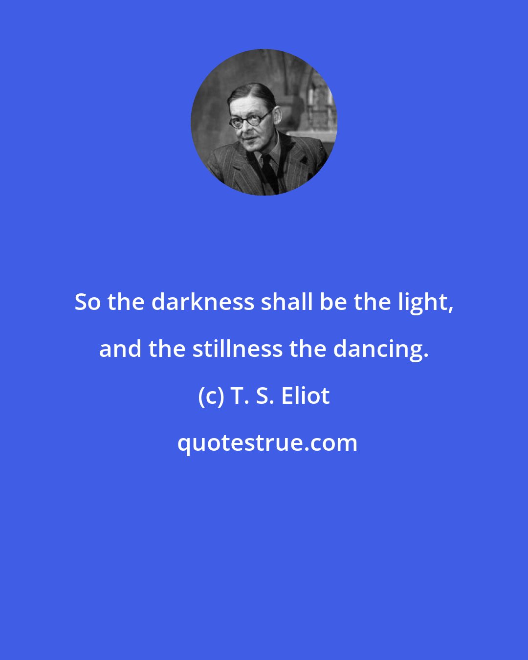 T. S. Eliot: So the darkness shall be the light, and the stillness the dancing.