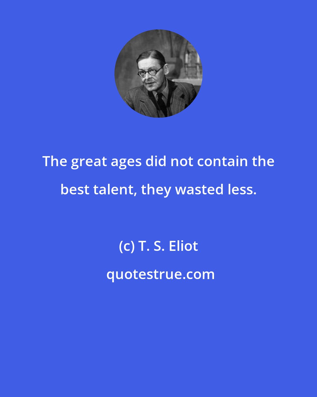 T. S. Eliot: The great ages did not contain the best talent, they wasted less.