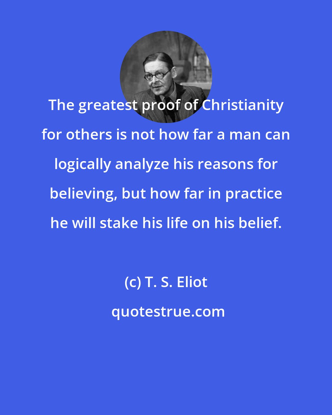 T. S. Eliot: The greatest proof of Christianity for others is not how far a man can logically analyze his reasons for believing, but how far in practice he will stake his life on his belief.