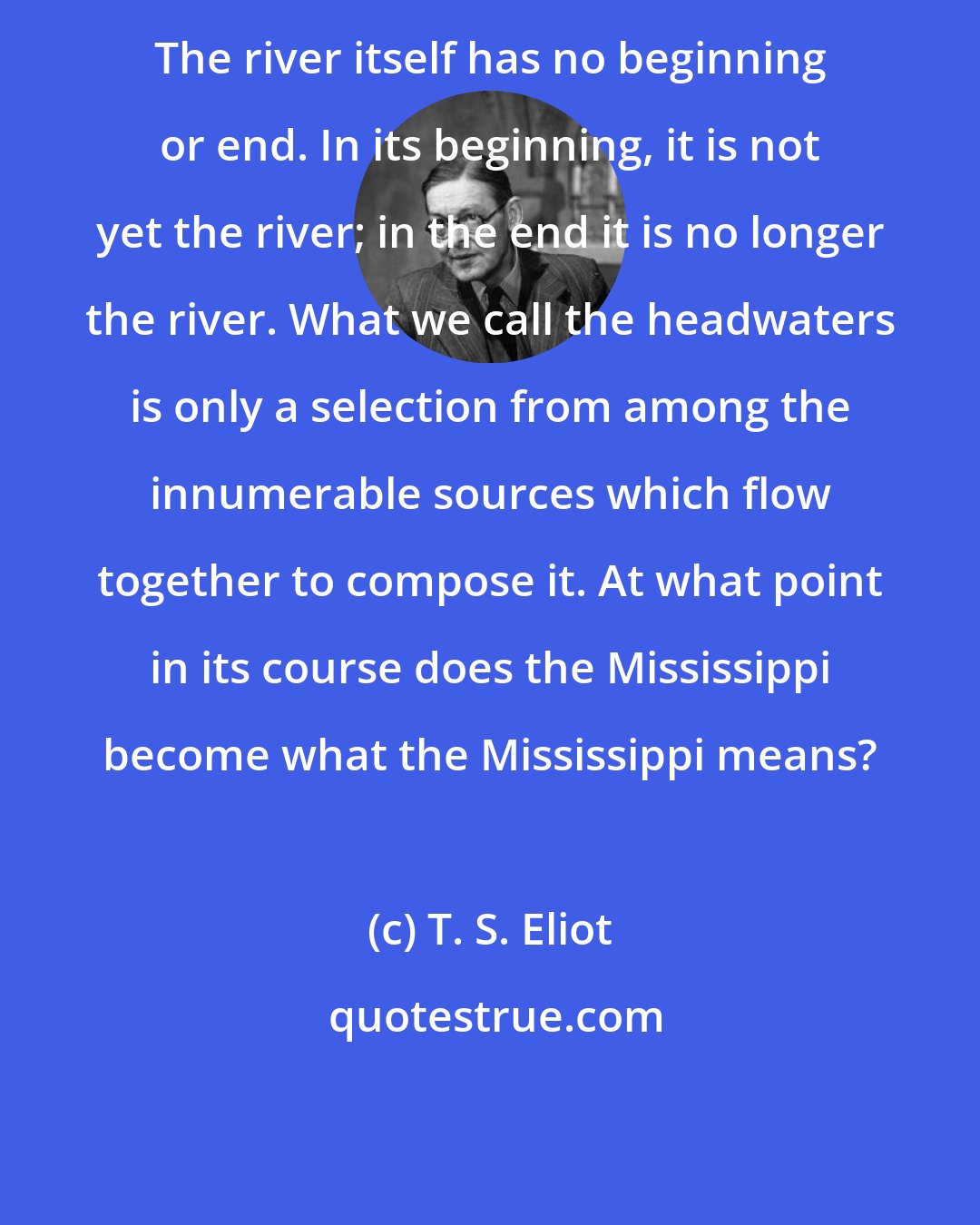 T. S. Eliot: The river itself has no beginning or end. In its beginning, it is not yet the river; in the end it is no longer the river. What we call the headwaters is only a selection from among the innumerable sources which flow together to compose it. At what point in its course does the Mississippi become what the Mississippi means?