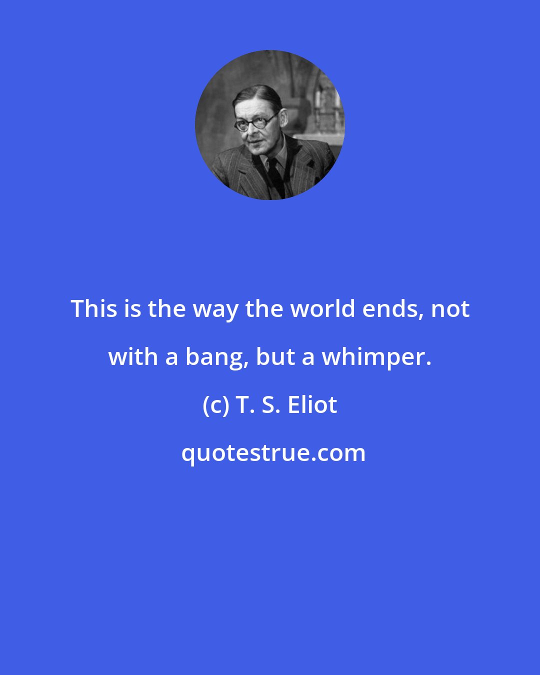 T. S. Eliot: This is the way the world ends, not with a bang, but a whimper.