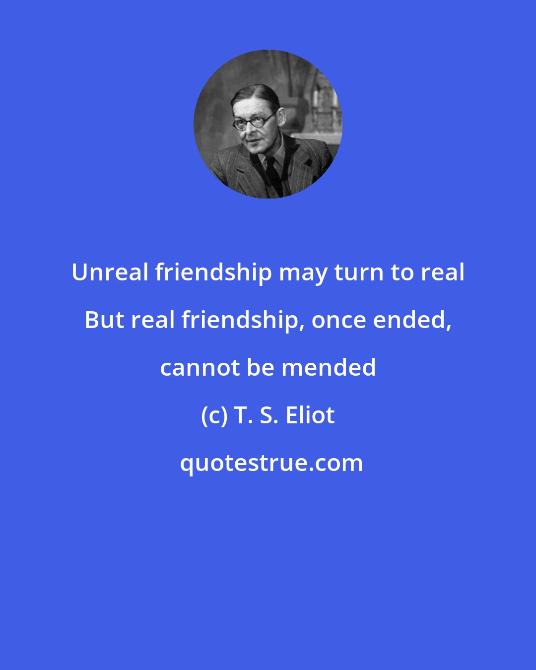 T. S. Eliot: Unreal friendship may turn to real But real friendship, once ended, cannot be mended