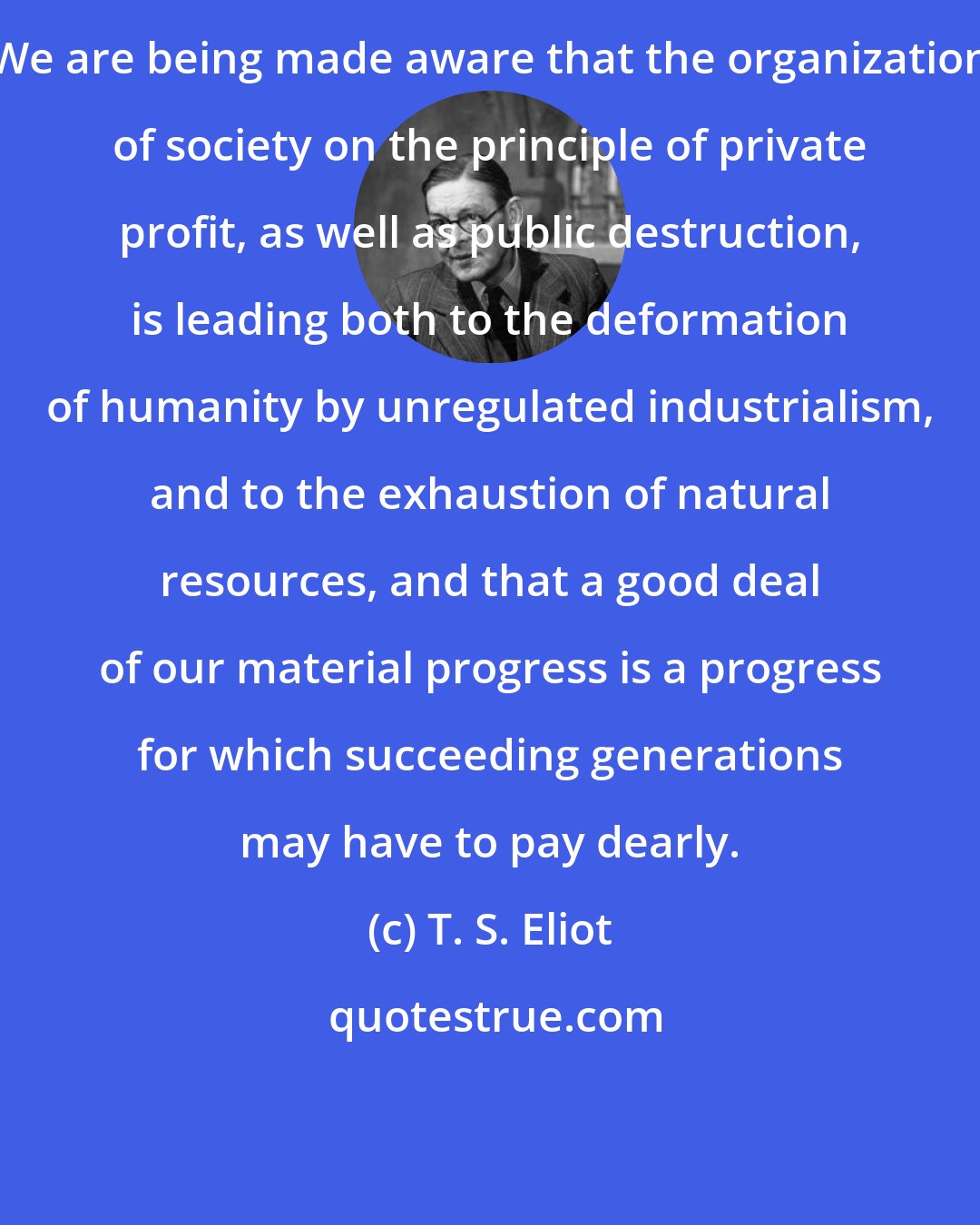 T. S. Eliot: We are being made aware that the organization of society on the principle of private profit, as well as public destruction, is leading both to the deformation of humanity by unregulated industrialism, and to the exhaustion of natural resources, and that a good deal of our material progress is a progress for which succeeding generations may have to pay dearly.
