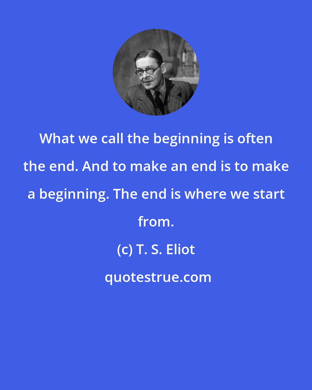 T. S. Eliot: What we call the beginning is often the end. And to make an end is to make a beginning. The end is where we start from.
