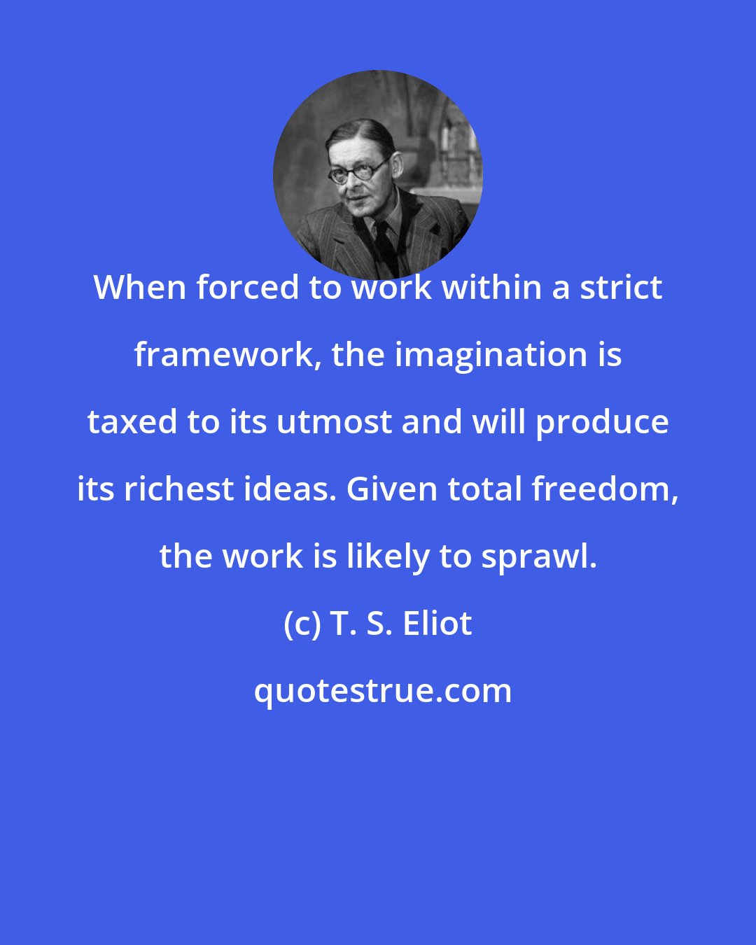 T. S. Eliot: When forced to work within a strict framework, the imagination is taxed to its utmost and will produce its richest ideas. Given total freedom, the work is likely to sprawl.