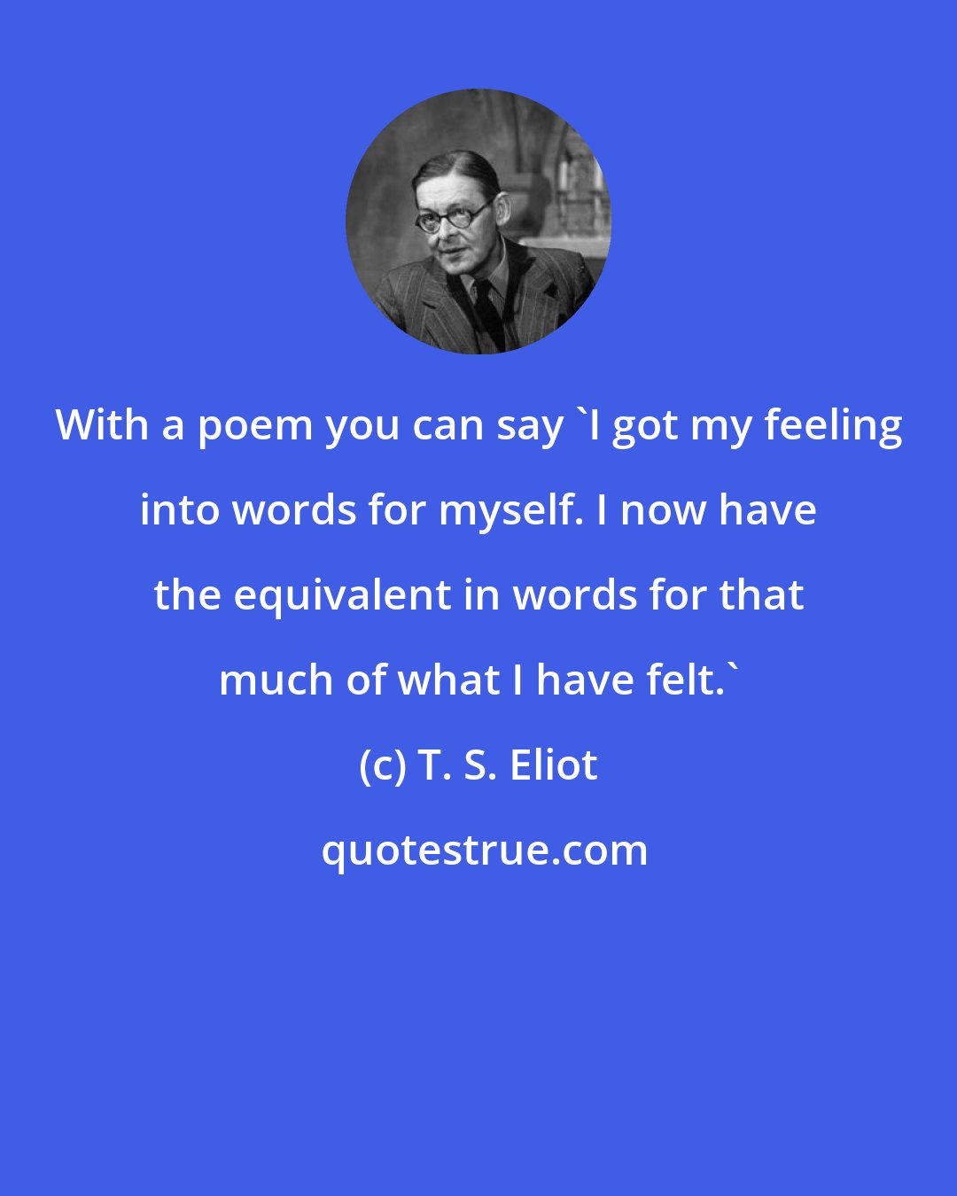 T. S. Eliot: With a poem you can say 'I got my feeling into words for myself. I now have the equivalent in words for that much of what I have felt.'