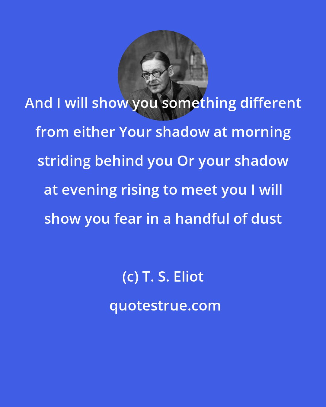 T. S. Eliot: And I will show you something different from either Your shadow at morning striding behind you Or your shadow at evening rising to meet you I will show you fear in a handful of dust