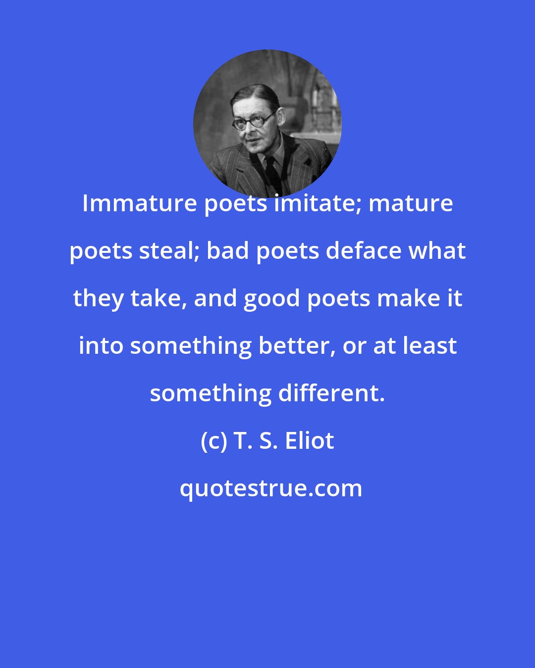 T. S. Eliot: Immature poets imitate; mature poets steal; bad poets deface what they take, and good poets make it into something better, or at least something different.