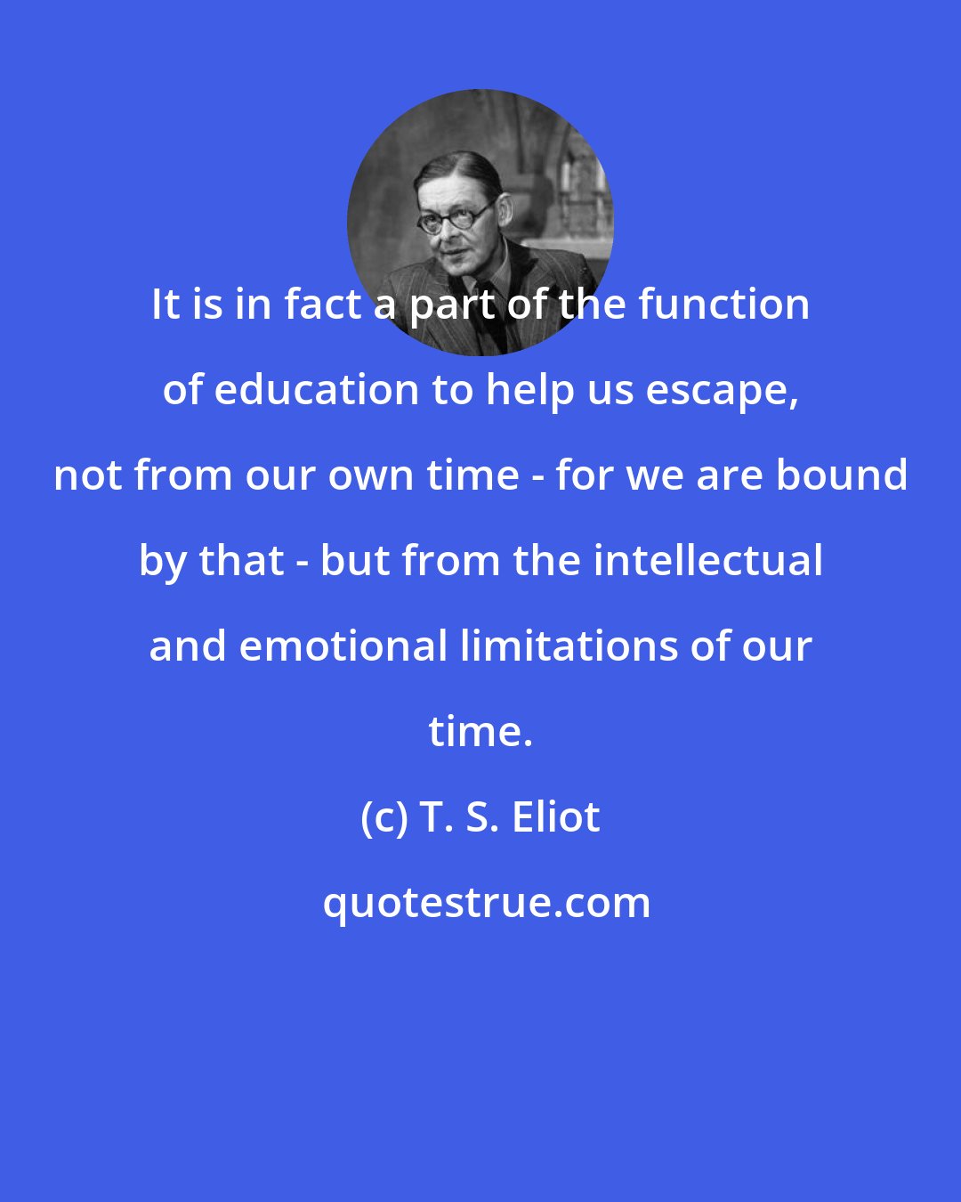 T. S. Eliot: It is in fact a part of the function of education to help us escape, not from our own time - for we are bound by that - but from the intellectual and emotional limitations of our time.