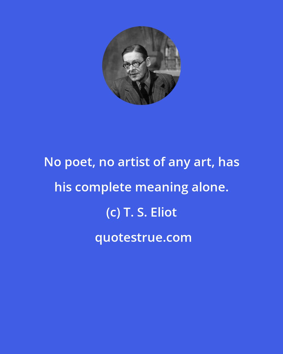 T. S. Eliot: No poet, no artist of any art, has his complete meaning alone.