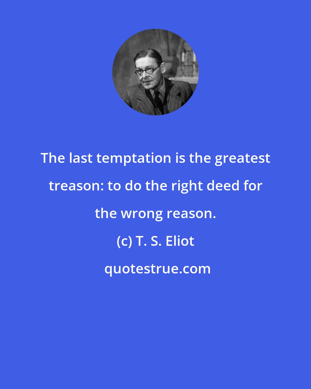 T. S. Eliot: The last temptation is the greatest treason: to do the right deed for the wrong reason.