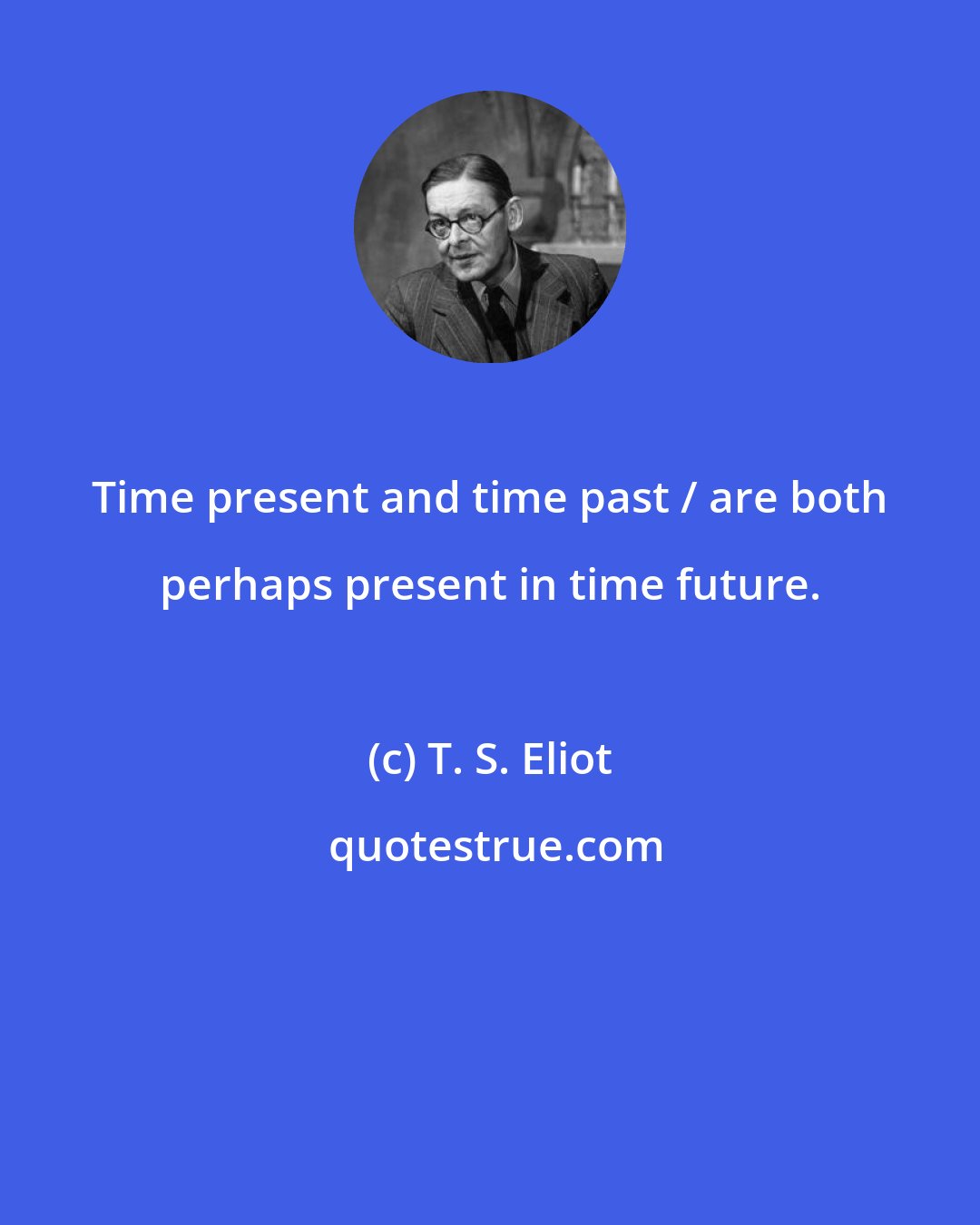 T. S. Eliot: Time present and time past / are both perhaps present in time future.