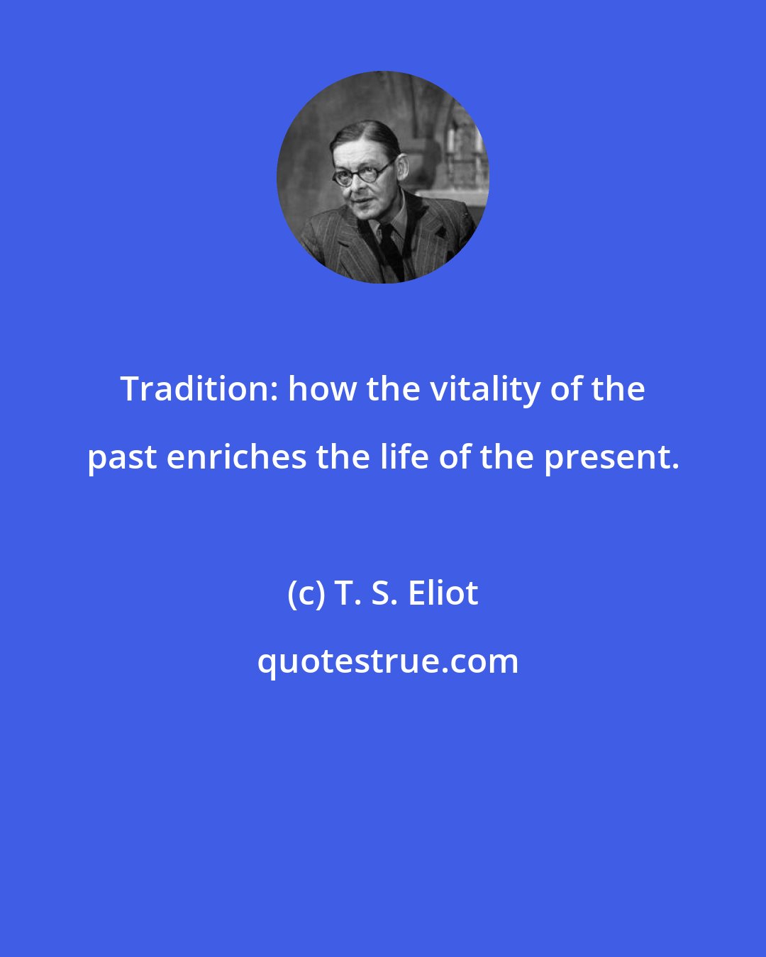 T. S. Eliot: Tradition: how the vitality of the past enriches the life of the present.