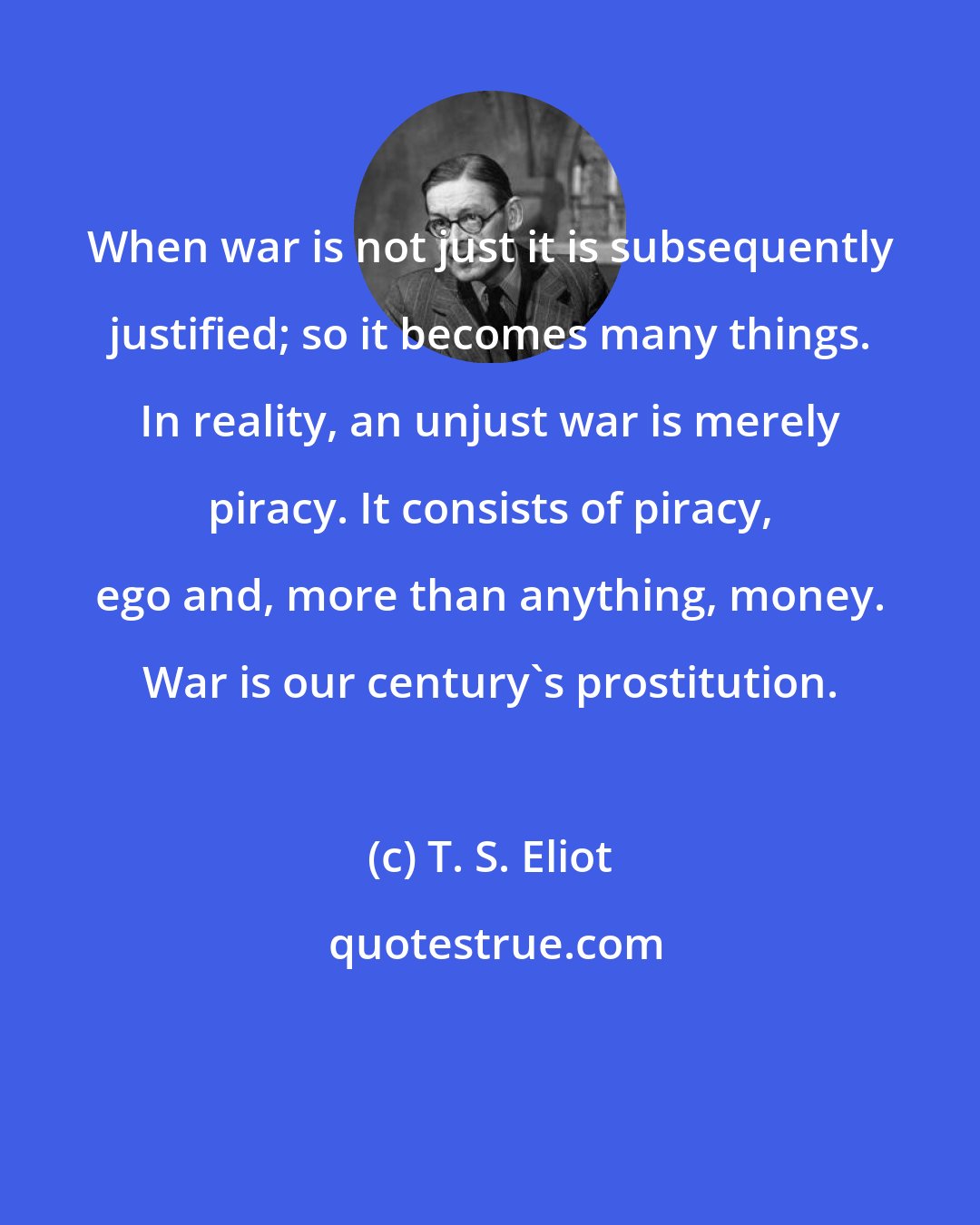 T. S. Eliot: When war is not just it is subsequently justified; so it becomes many things. In reality, an unjust war is merely piracy. It consists of piracy, ego and, more than anything, money. War is our century's prostitution.