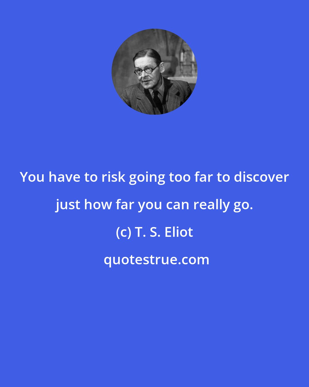 T. S. Eliot: You have to risk going too far to discover just how far you can really go.