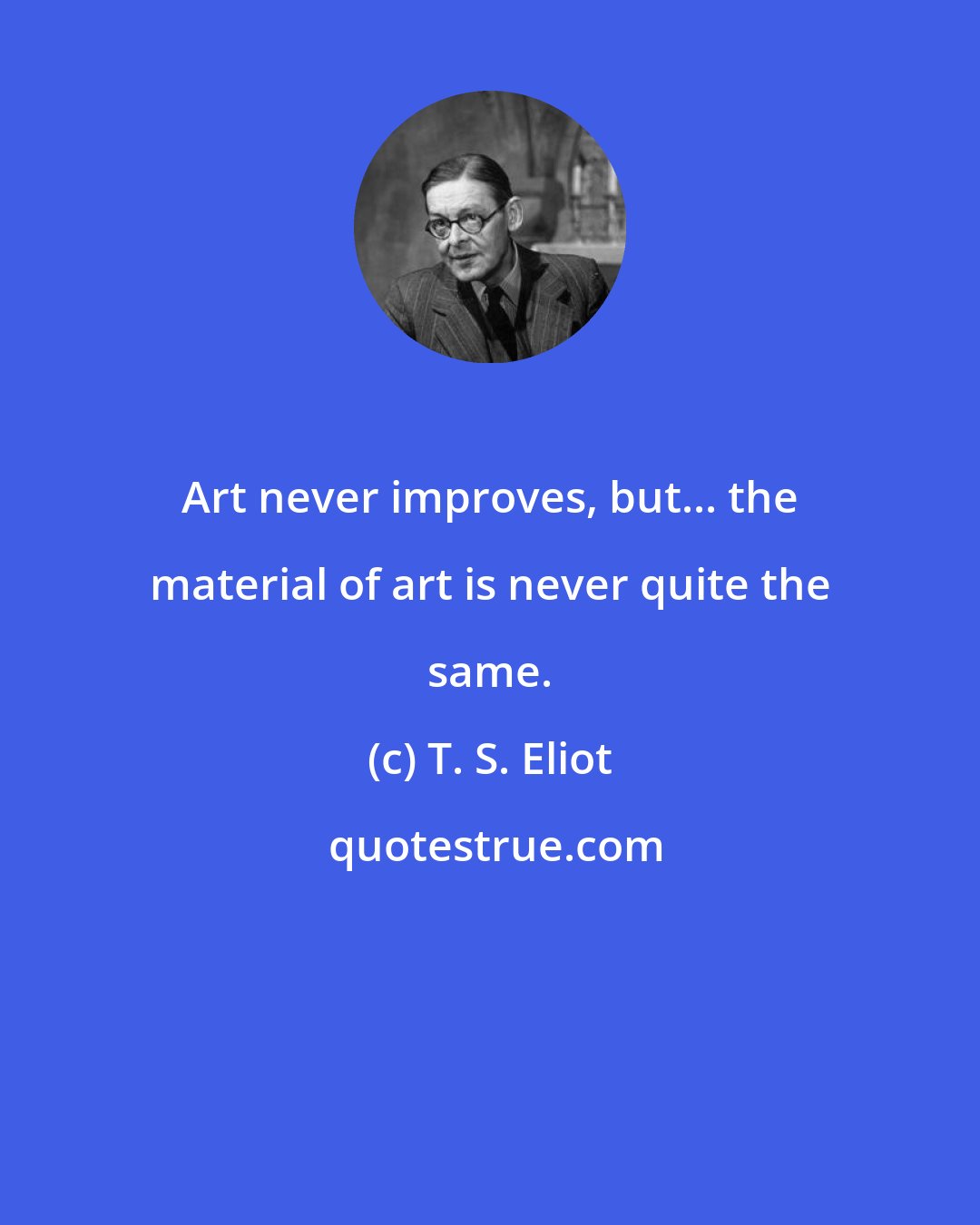 T. S. Eliot: Art never improves, but... the material of art is never quite the same.