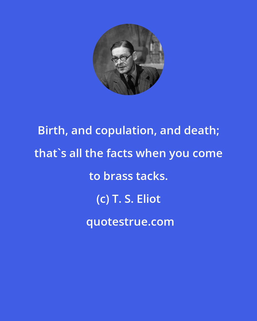 T. S. Eliot: Birth, and copulation, and death; that's all the facts when you come to brass tacks.