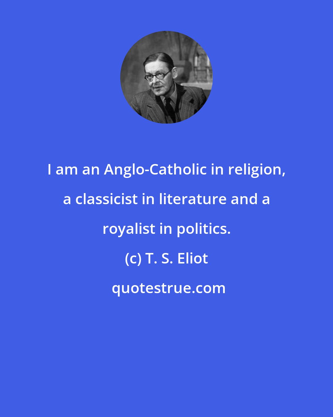 T. S. Eliot: I am an Anglo-Catholic in religion, a classicist in literature and a royalist in politics.