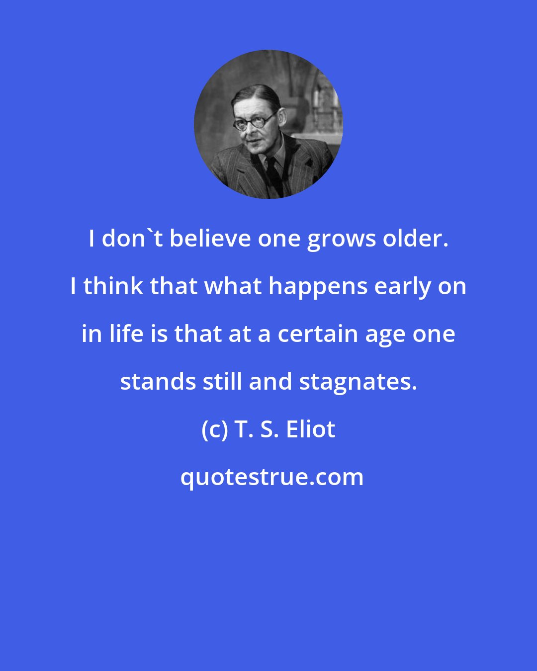T. S. Eliot: I don't believe one grows older. I think that what happens early on in life is that at a certain age one stands still and stagnates.