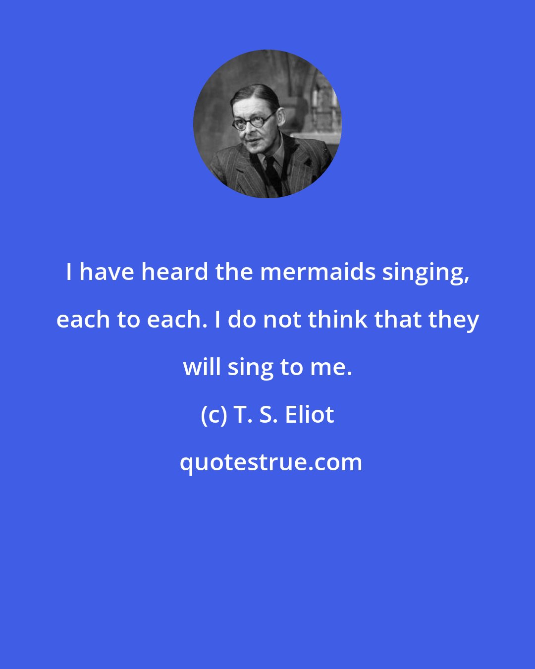T. S. Eliot: I have heard the mermaids singing, each to each. I do not think that they will sing to me.