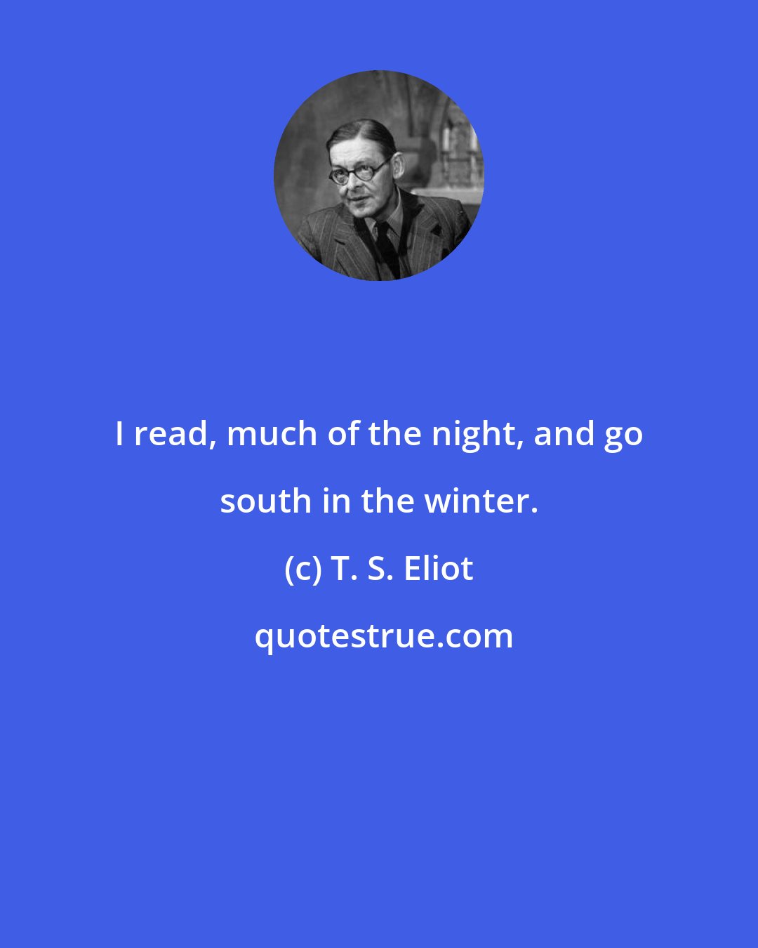 T. S. Eliot: I read, much of the night, and go south in the winter.