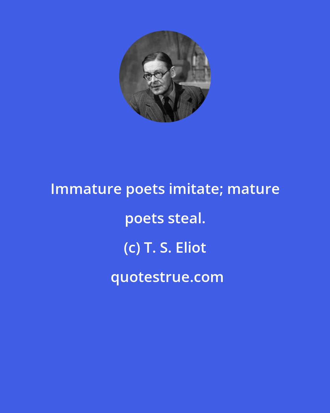 T. S. Eliot: Immature poets imitate; mature poets steal.