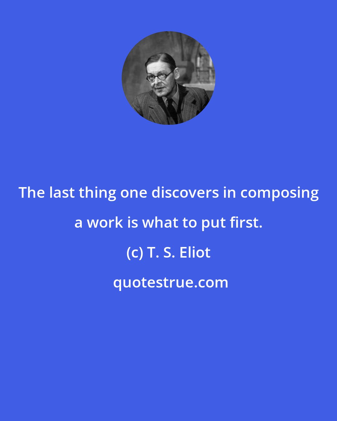 T. S. Eliot: The last thing one discovers in composing a work is what to put first.