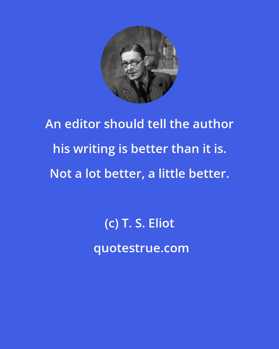 T. S. Eliot: An editor should tell the author his writing is better than it is. Not a lot better, a little better.
