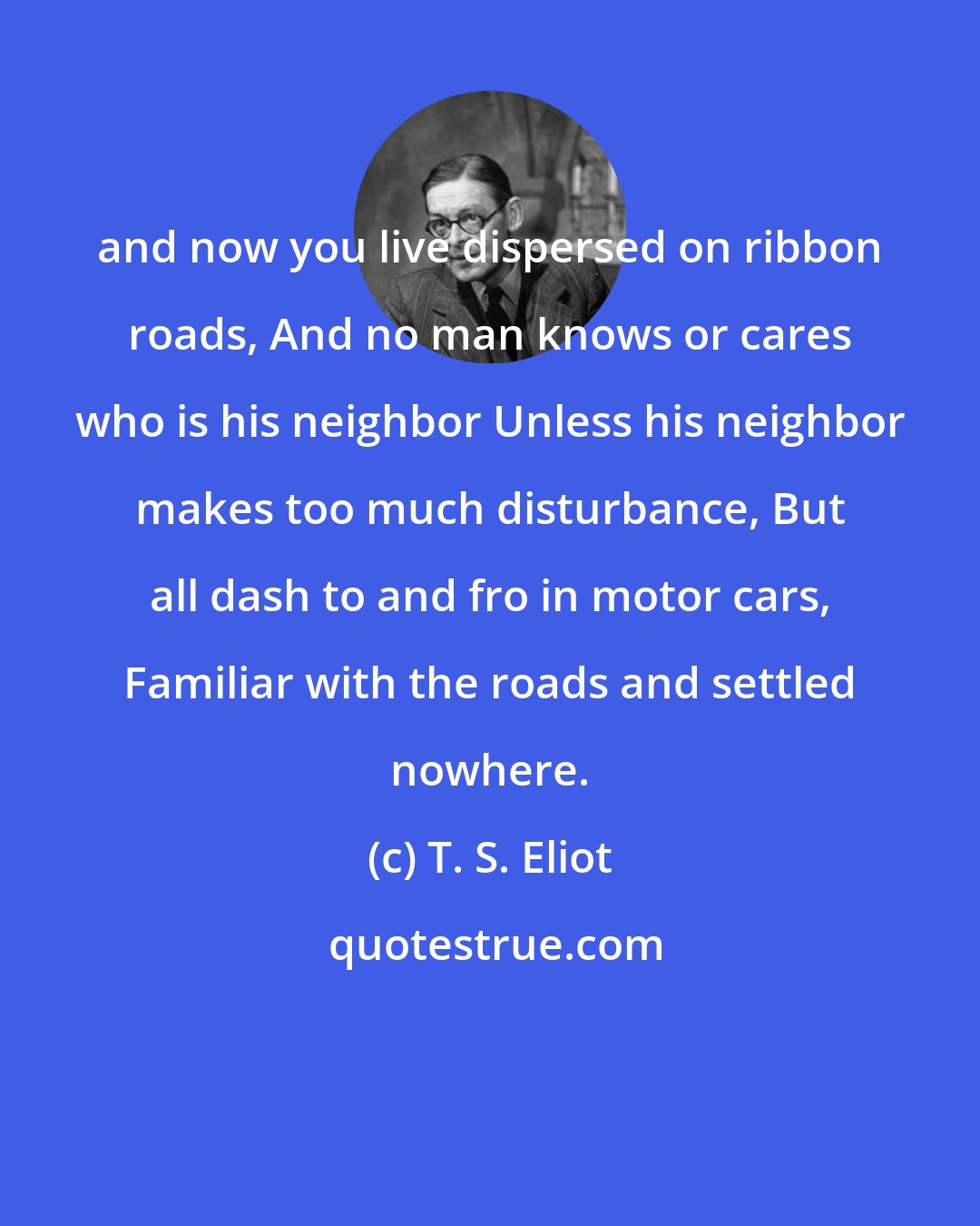 T. S. Eliot: and now you live dispersed on ribbon roads, And no man knows or cares who is his neighbor Unless his neighbor makes too much disturbance, But all dash to and fro in motor cars, Familiar with the roads and settled nowhere.