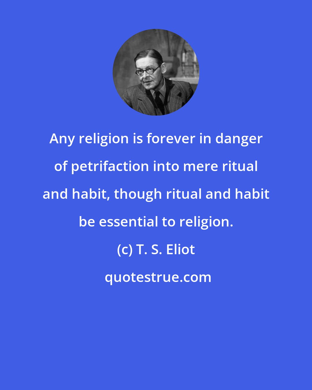 T. S. Eliot: Any religion is forever in danger of petrifaction into mere ritual and habit, though ritual and habit be essential to religion.