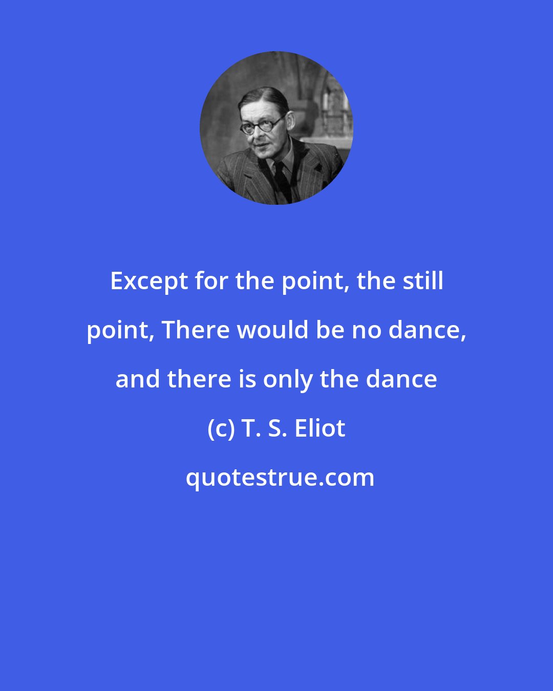 T. S. Eliot: Except for the point, the still point, There would be no dance, and there is only the dance