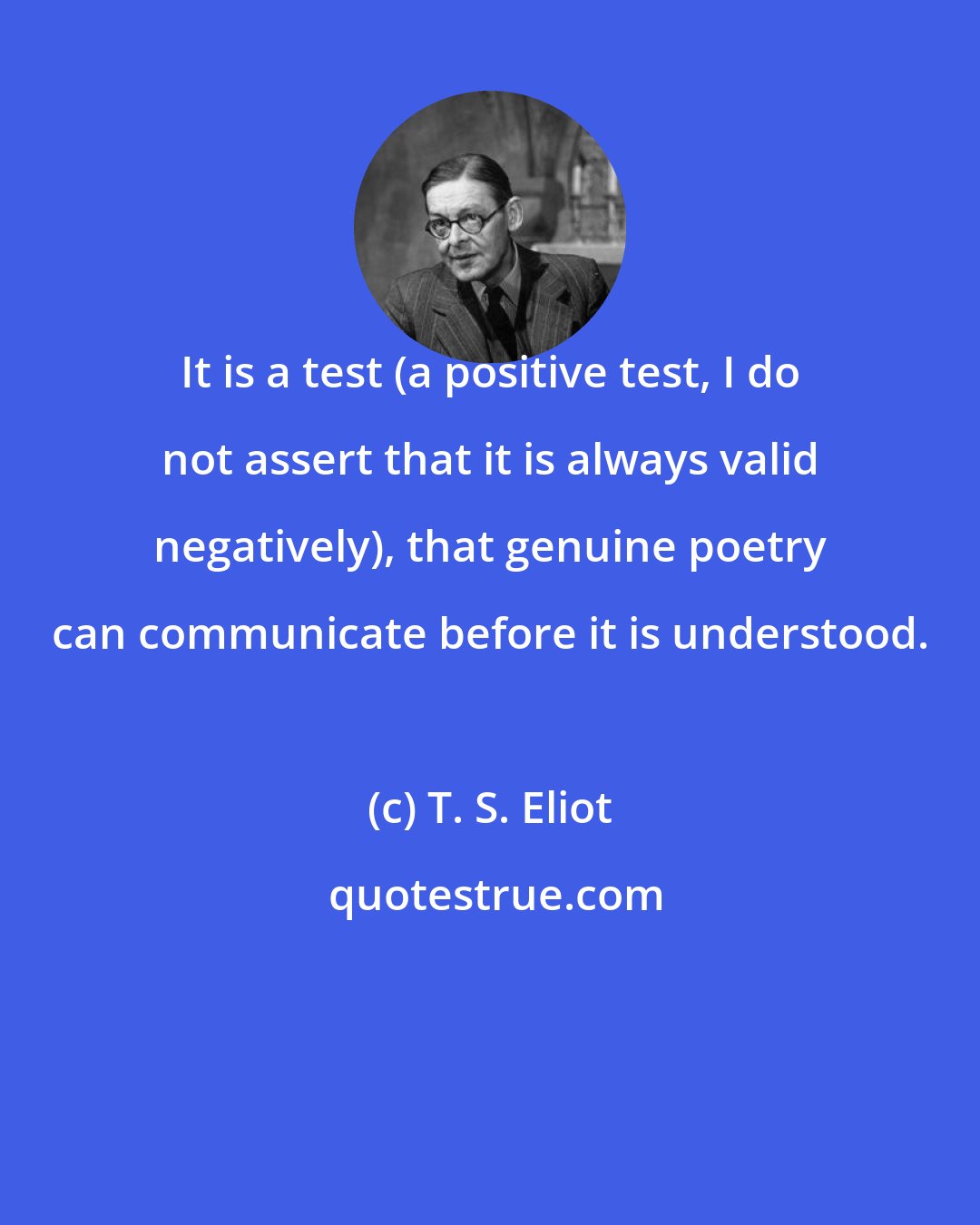 T. S. Eliot: It is a test (a positive test, I do not assert that it is always valid negatively), that genuine poetry can communicate before it is understood.