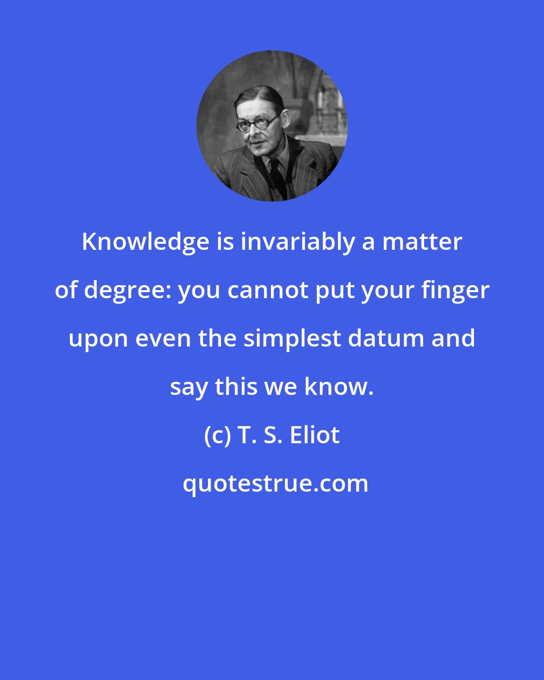 T. S. Eliot: Knowledge is invariably a matter of degree: you cannot put your finger upon even the simplest datum and say this we know.